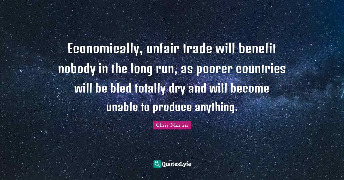 Chris     Martin Quotes: "Economically, unfair trade will benefit nobody in the long run, as poorer countries will be bled totally dry and will become unable to produce anything."