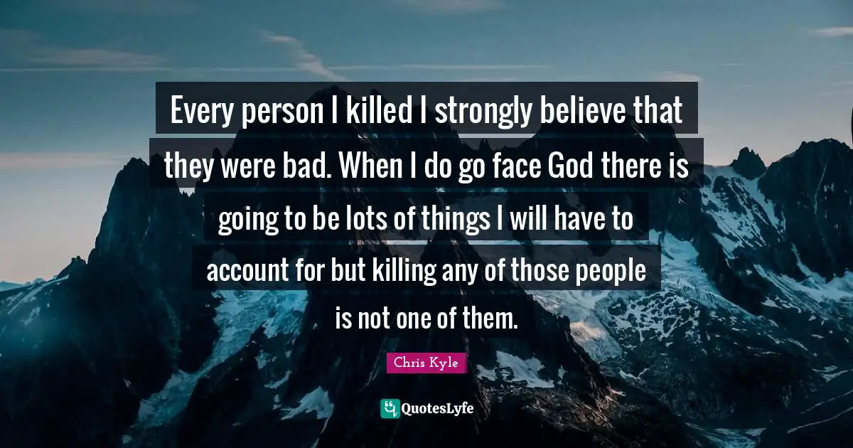 Chris Kyle Quotes: "Every person I killed I strongly believe that they were bad. When I do go face God there is going to be lots of things I will have to account for but killing any of those people is not one of them."