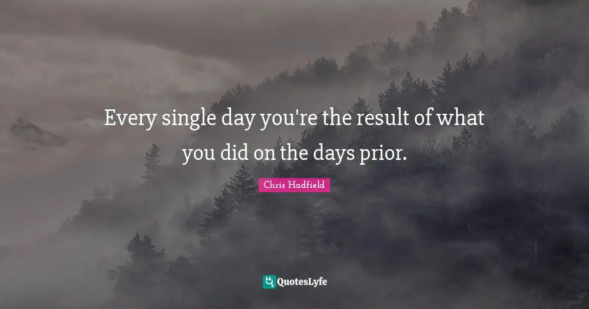 Every single day you're the result of what you did on the days prior.