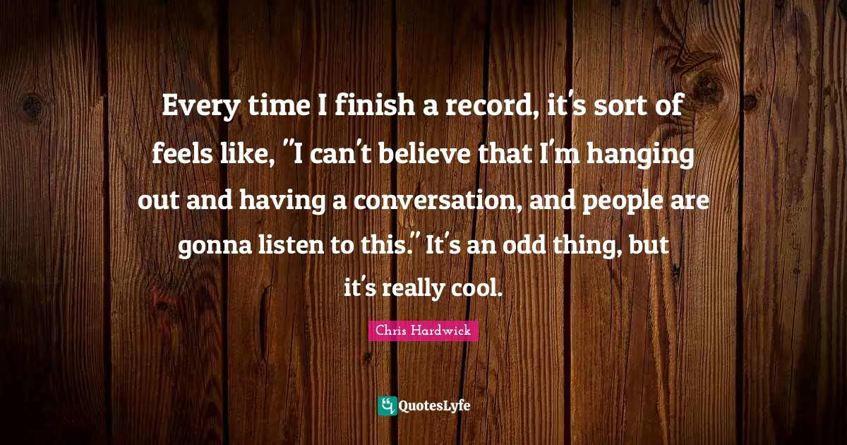 Every time I finish a record, it's sort of feels like, "I can't believe that I'm hanging out and having a conversation, and people are gonna listen to this." It's an odd thing, but it's really cool.