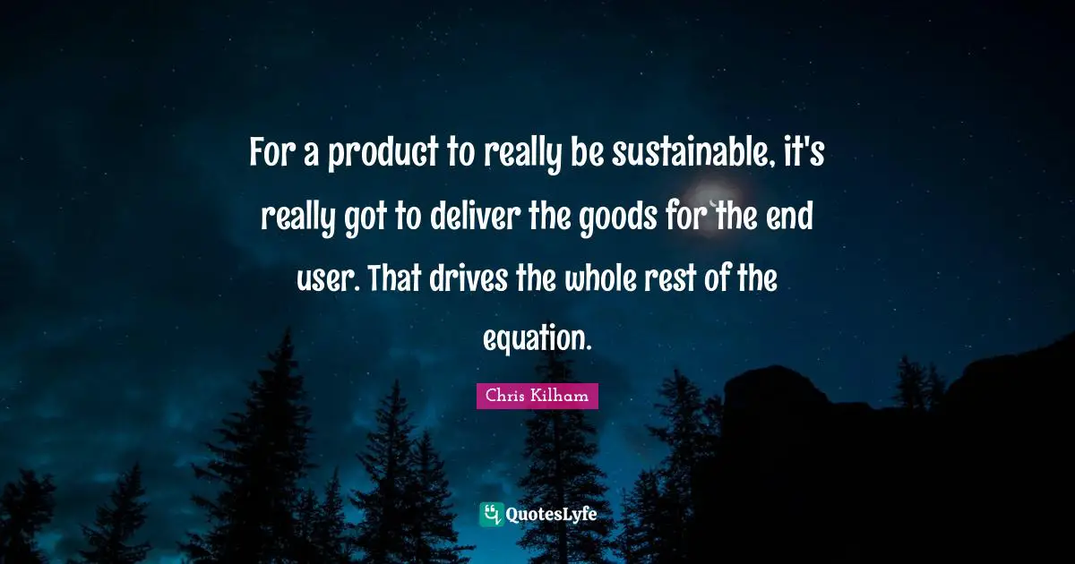 For a product to really be sustainable, it's really got to deliver the goods for the end user. That drives the whole rest of the equation.