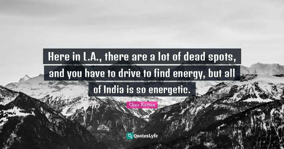 Here in L.A., there are a lot of dead spots, and you have to drive to find energy, but all of India is so energetic.