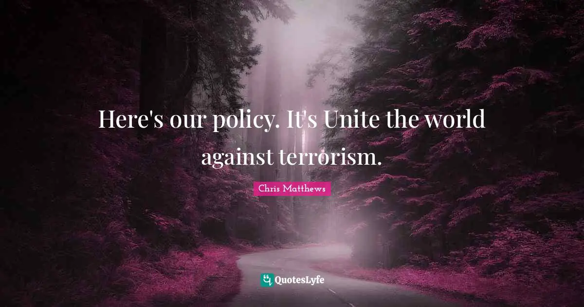 Here's our policy. It's Unite the world against terrorism.