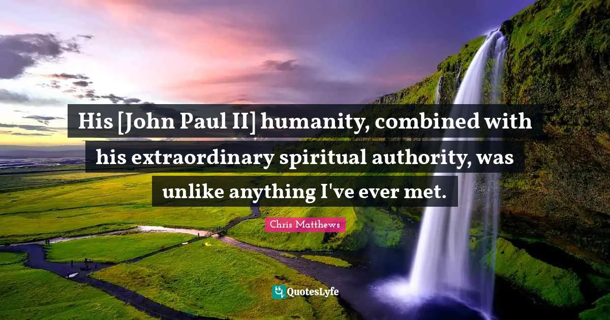 His [John Paul II] humanity, combined with his extraordinary spiritual authority, was unlike anything I've ever met.