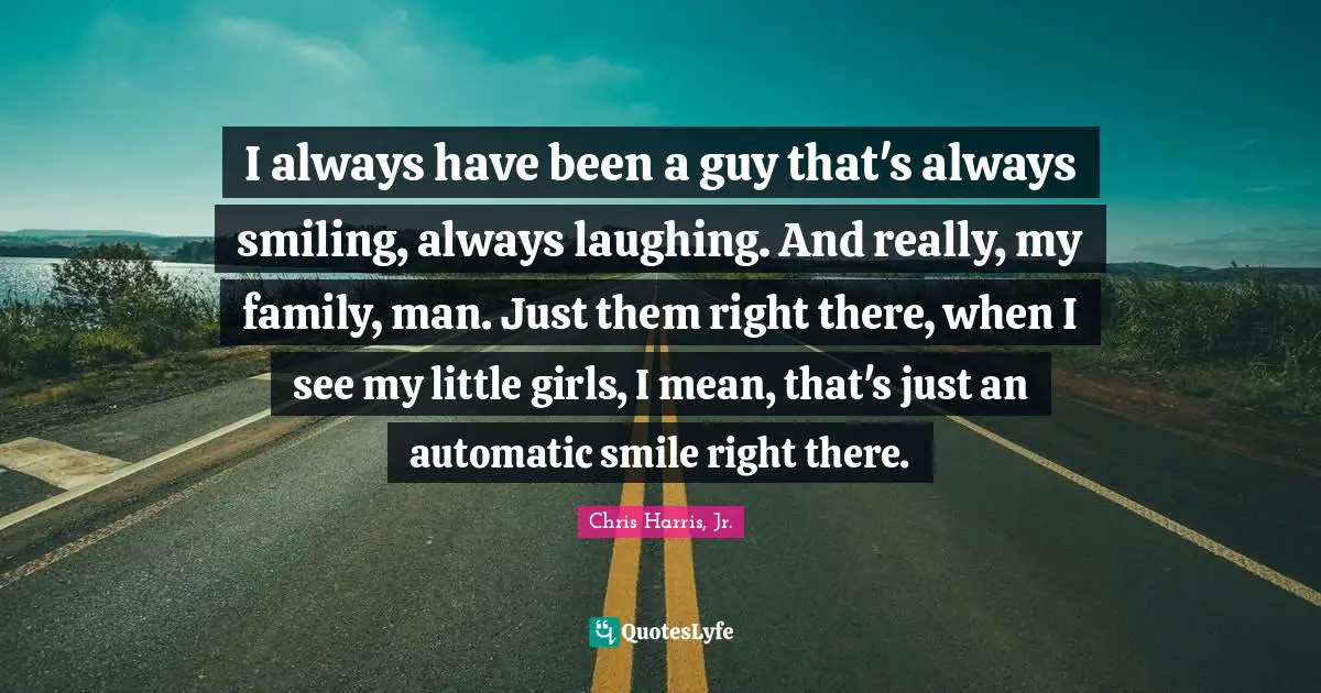 I always have been a guy that's always smiling, always laughing. And really, my family, man. Just them right there, when I see my little girls, I mean, that's just an automatic smile right there.