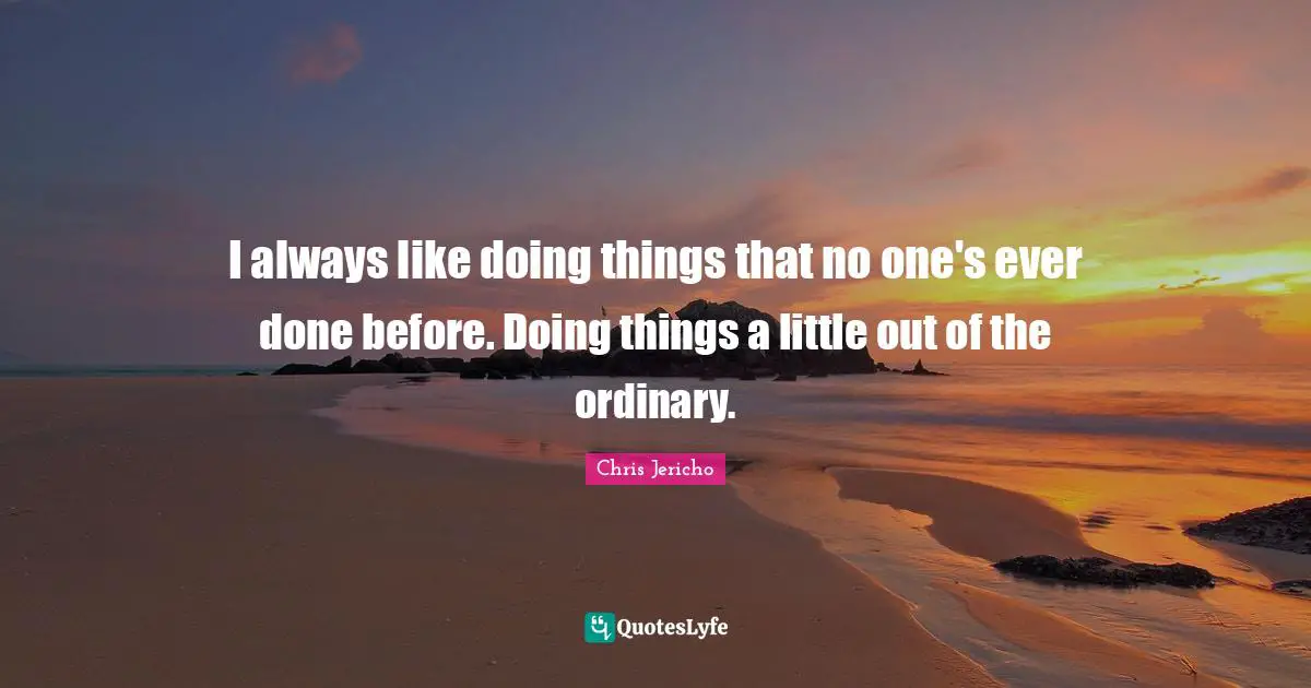 I always like doing things that no one's ever done before. Doing things a little out of the ordinary.