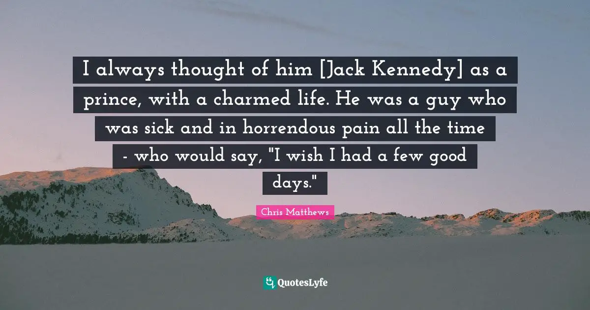 I always thought of him [Jack Kennedy] as a prince, with a charmed life. He was a guy who was sick and in horrendous pain all the time - who would say, "I wish I had a few good days."