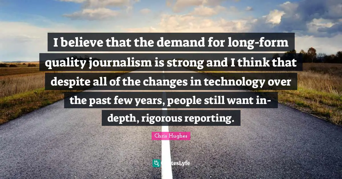 I believe that the demand for long-form quality journalism is strong and I think that despite all of the changes in technology over the past few years, people still want in-depth, rigorous reporting.