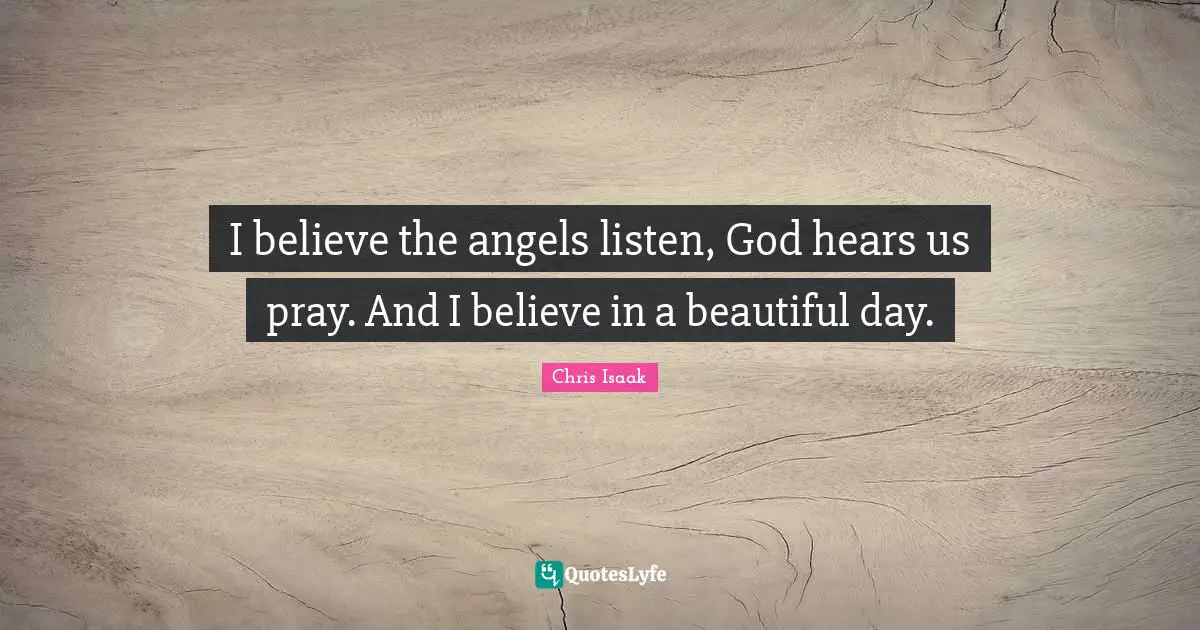 Chris Isaak Quotes: "I believe the angels listen, God hears us pray. And I believe in a beautiful day."