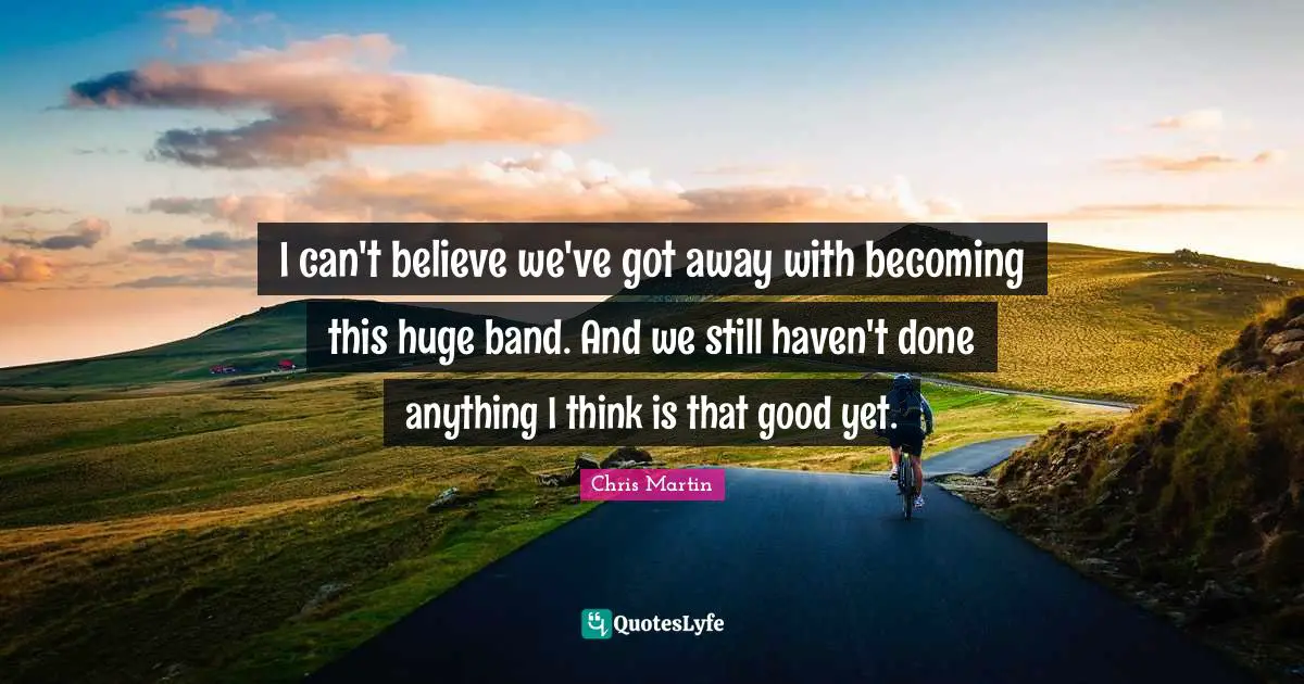 I can't believe we've got away with becoming this huge band. And we still haven't done anything I think is that good yet.