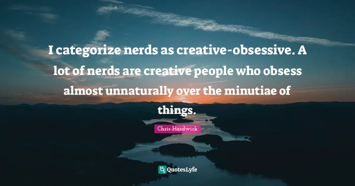 I categorize nerds as creative-obsessive. A lot of nerds are creative people who obsess almost unnaturally over the minutiae of things.