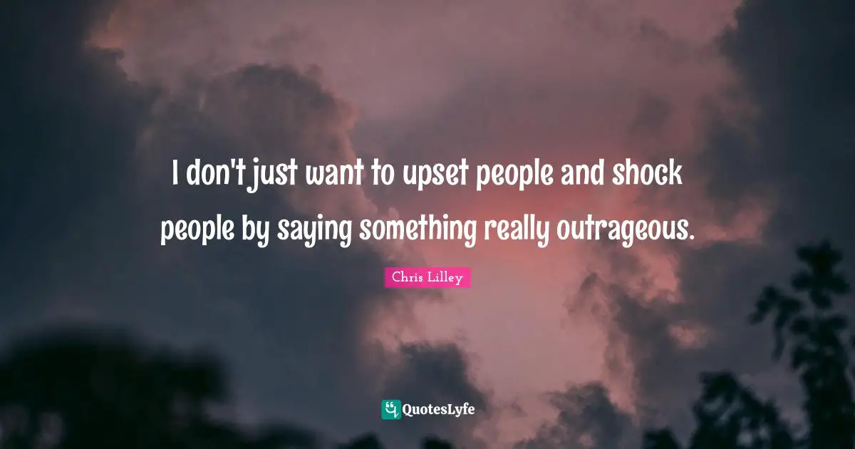 I don't just want to upset people and shock people by saying something really outrageous.