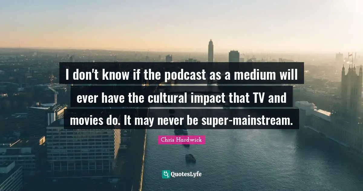 I don't know if the podcast as a medium will ever have the cultural impact that TV and movies do. It may never be super-mainstream.