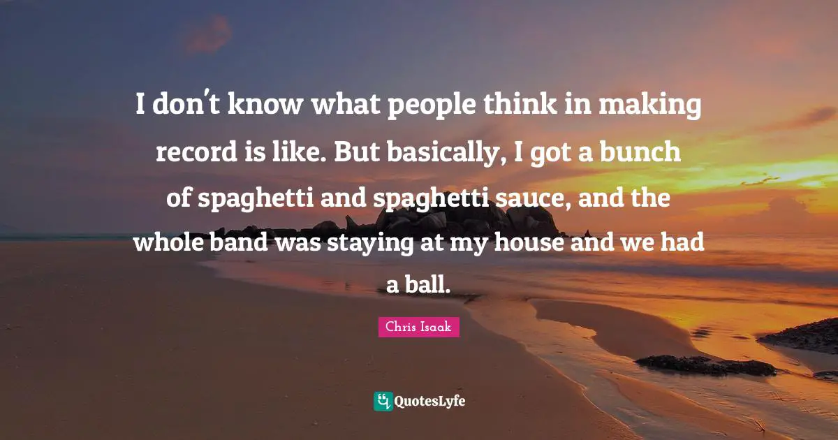 Chris Isaak Quotes: "I don't know what people think in making record is like. But basically, I got a bunch of spaghetti and spaghetti sauce, and the whole band was staying at my house and we had a ball."