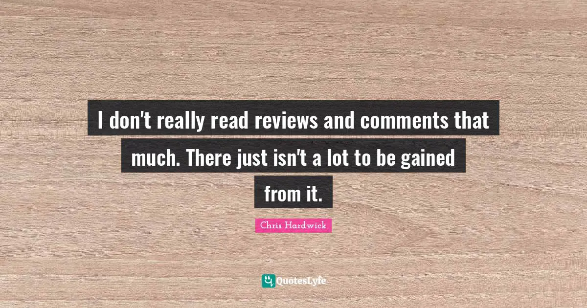 I don't really read reviews and comments that much. There just isn't a lot to be gained from it.