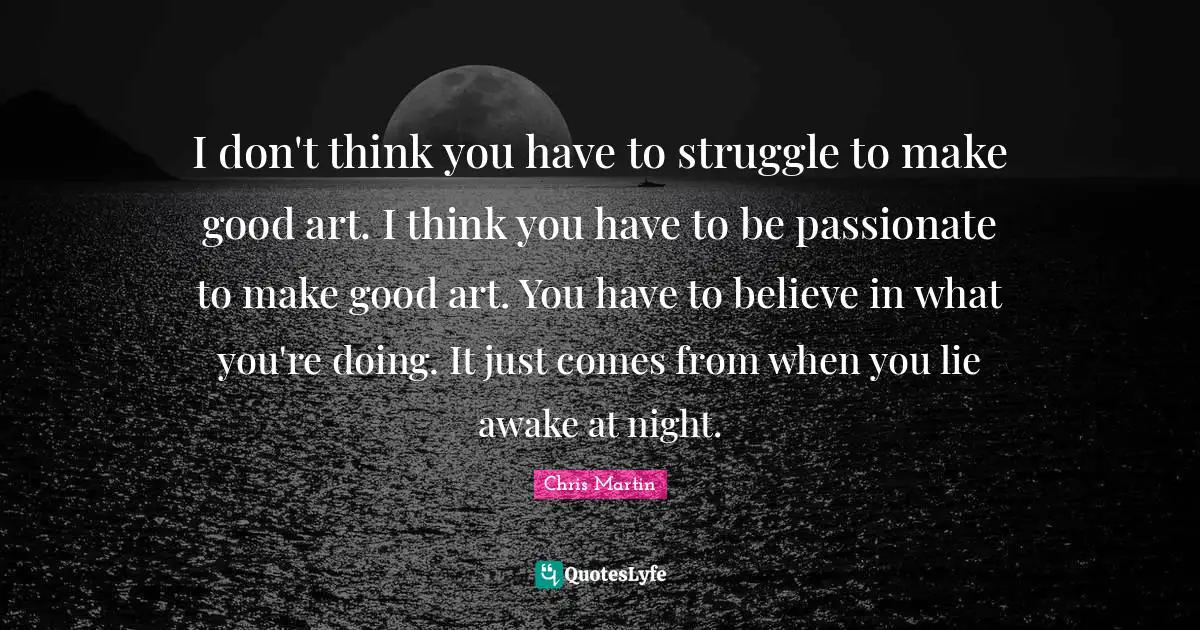 I don't think you have to struggle to make good art. I think you have to be passionate to make good art. You have to believe in what you're doing. It just comes from when you lie awake at night.