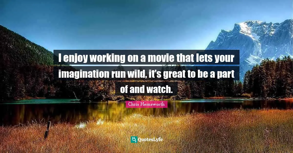 I enjoy working on a movie that lets your imagination run wild, it’s great to be a part of and watch.