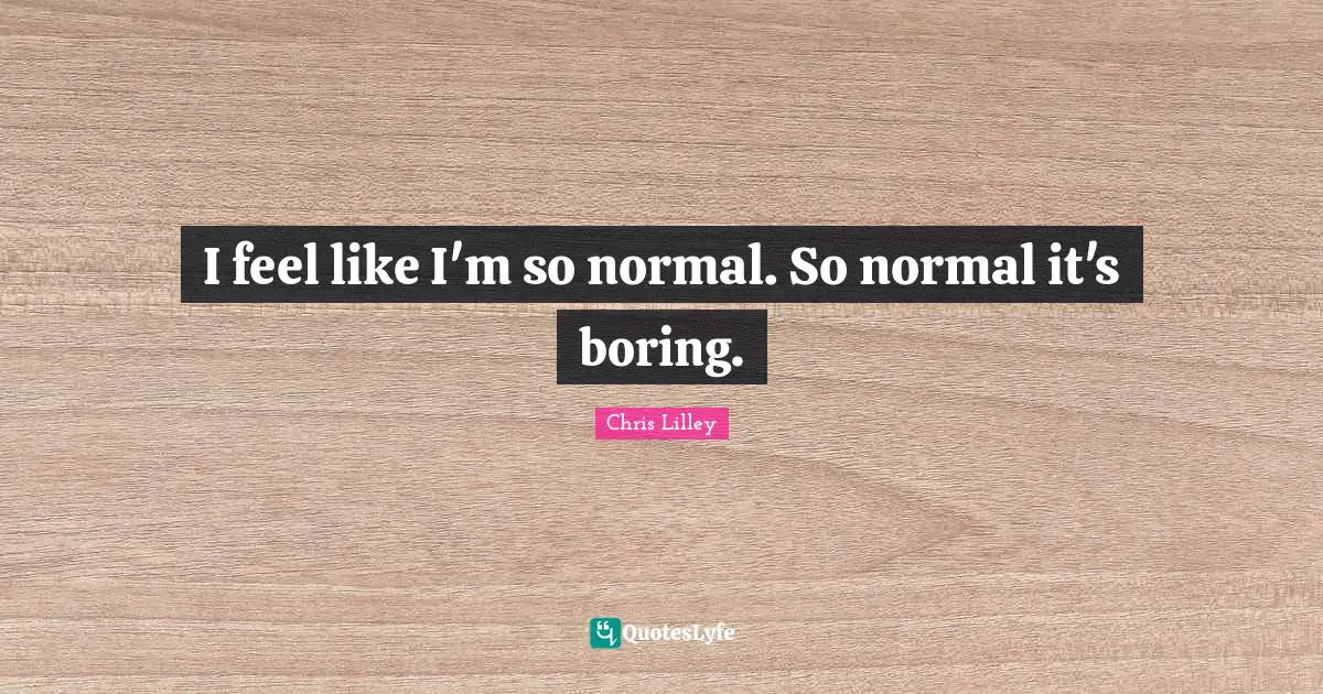 I feel like I'm so normal. So normal it's boring.
