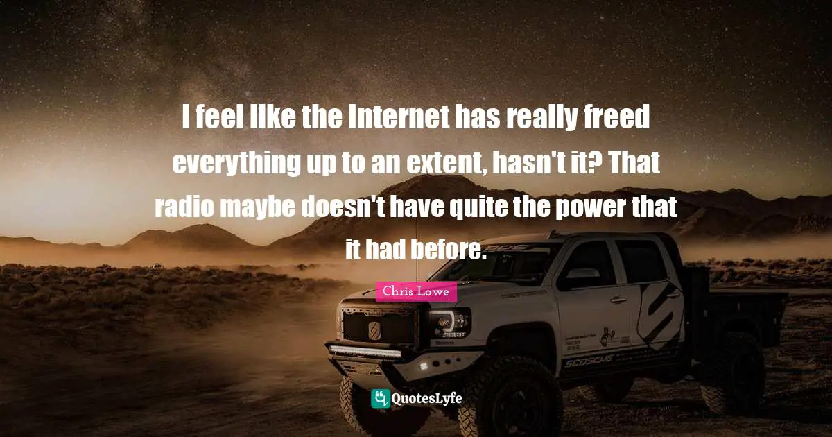 I feel like the Internet has really freed everything up to an extent, hasn't it? That radio maybe doesn't have quite the power that it had before.