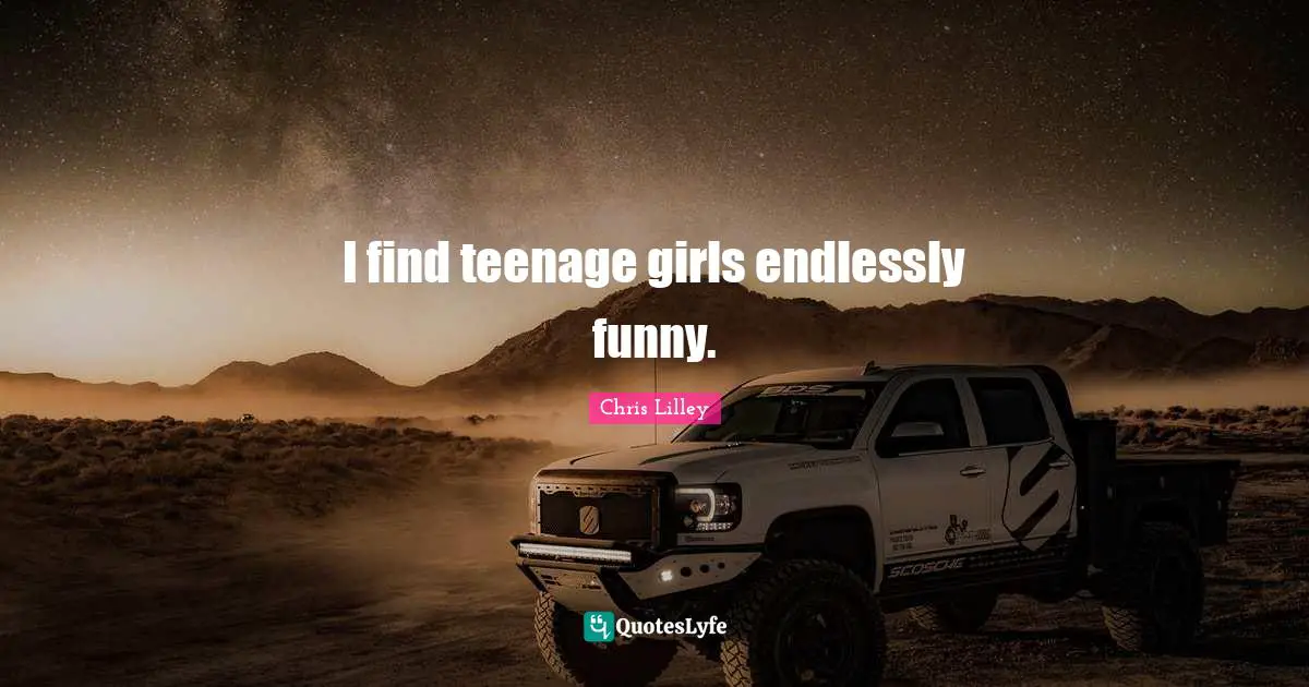 I find teenage girls endlessly funny.