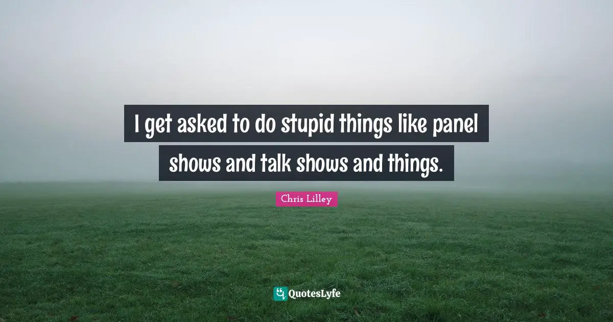 I get asked to do stupid things like panel shows and talk shows and things.