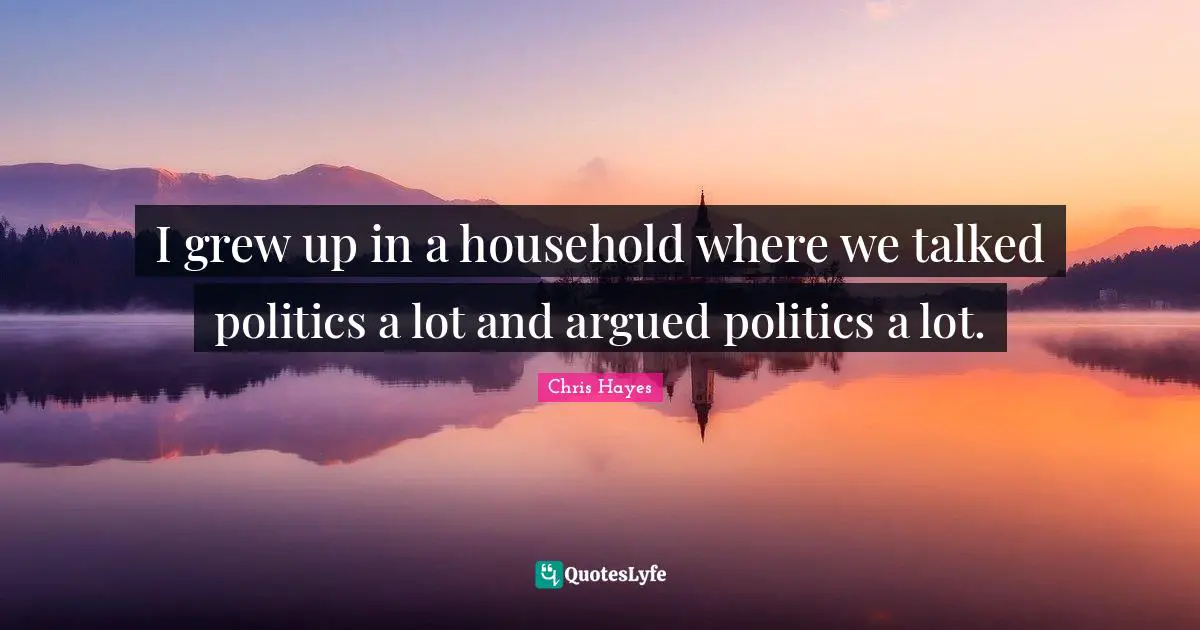 I grew up in a household where we talked politics a lot and argued politics a lot.