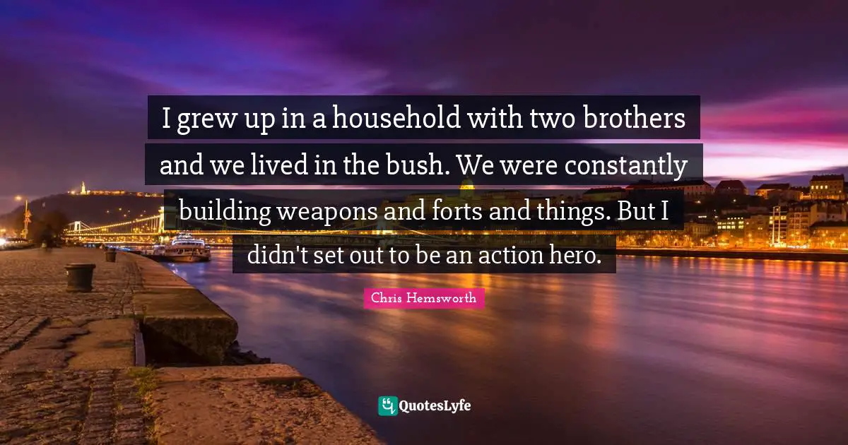 I grew up in a household with two brothers and we lived in the bush. We were constantly building weapons and forts and things. But I didn't set out to be an action hero.