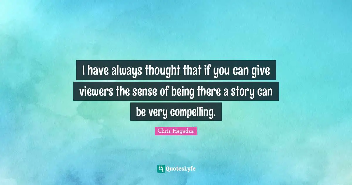 I have always thought that if you can give viewers the sense of being there a story can be very compelling.
