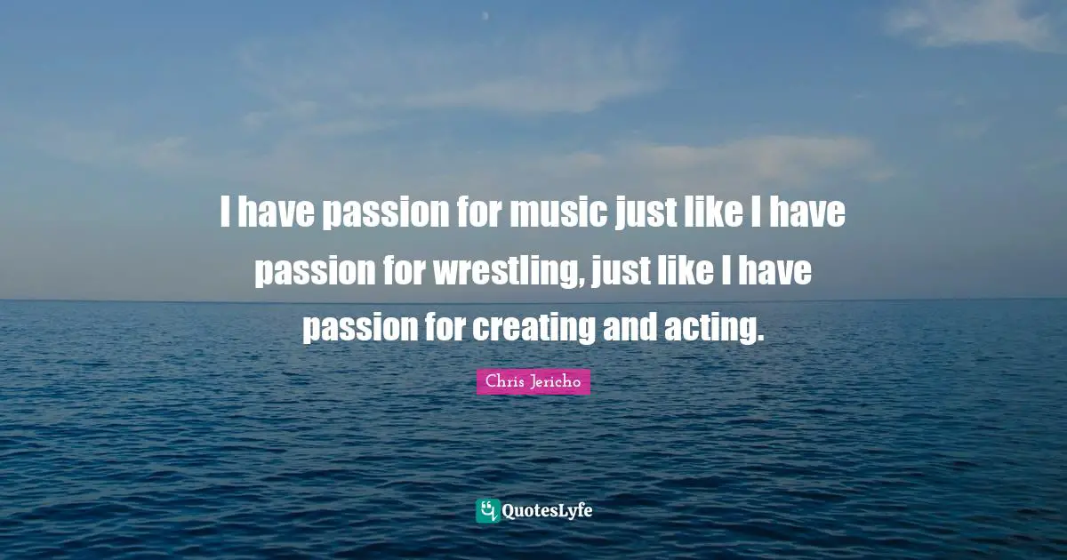 I have passion for music just like I have passion for wrestling, just like I have passion for creating and acting.