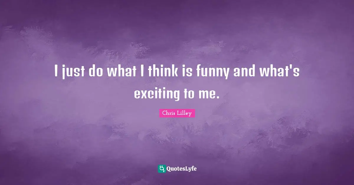 I just do what I think is funny and what's exciting to me.