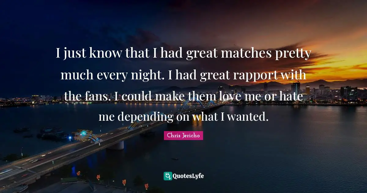 I just know that I had great matches pretty much every night. I had great rapport with the fans. I could make them love me or hate me depending on what I wanted.