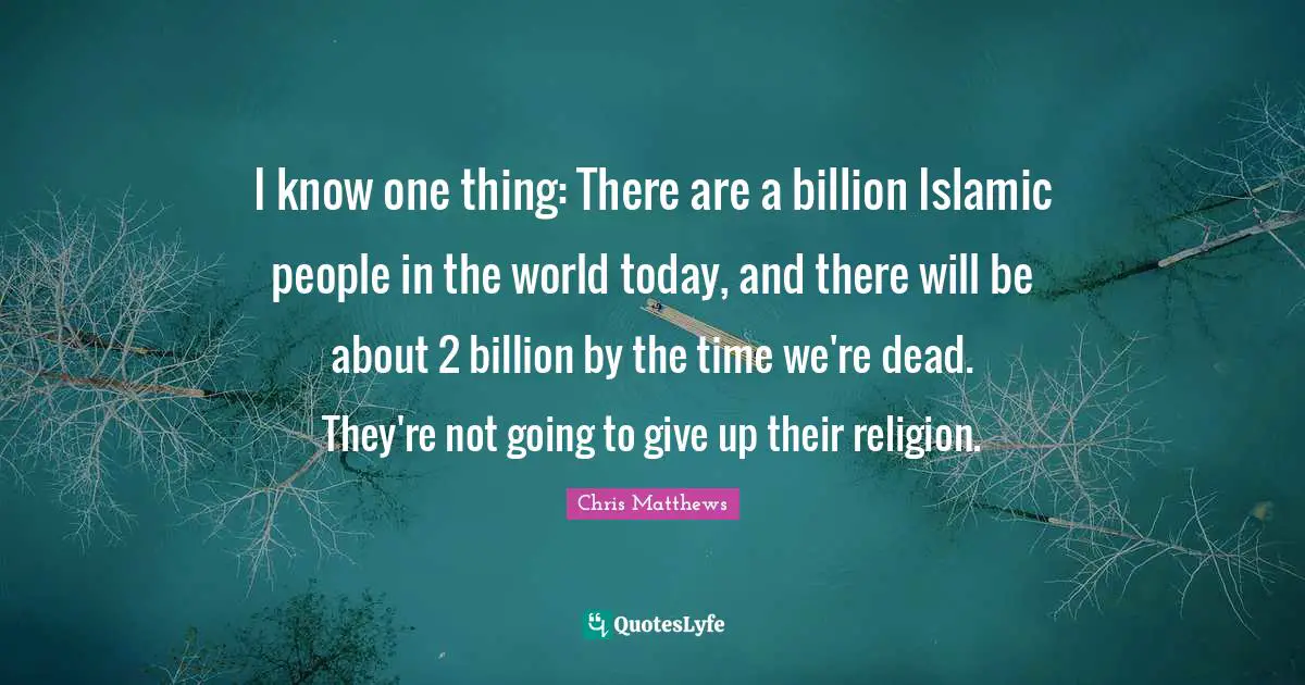 Chris Matthews Quotes: "I know one thing: There are a billion Islamic people in the world today, and there will be about 2 billion by the time we're dead. They're not going to give up their religion."