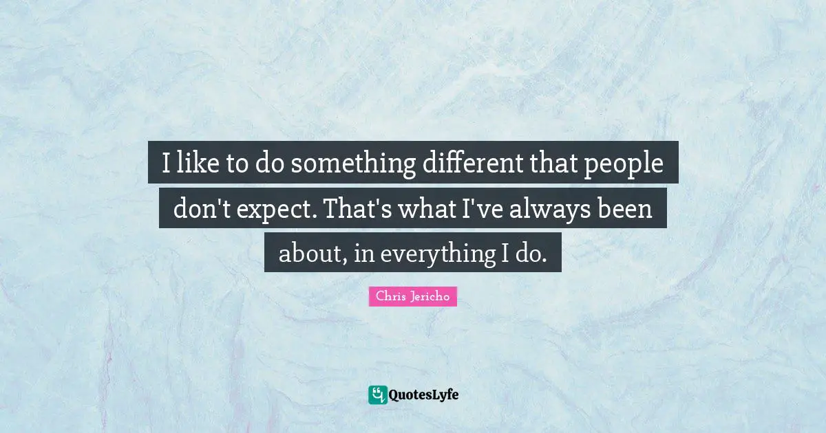 I like to do something different that people don't expect. That's what I've always been about, in everything I do.