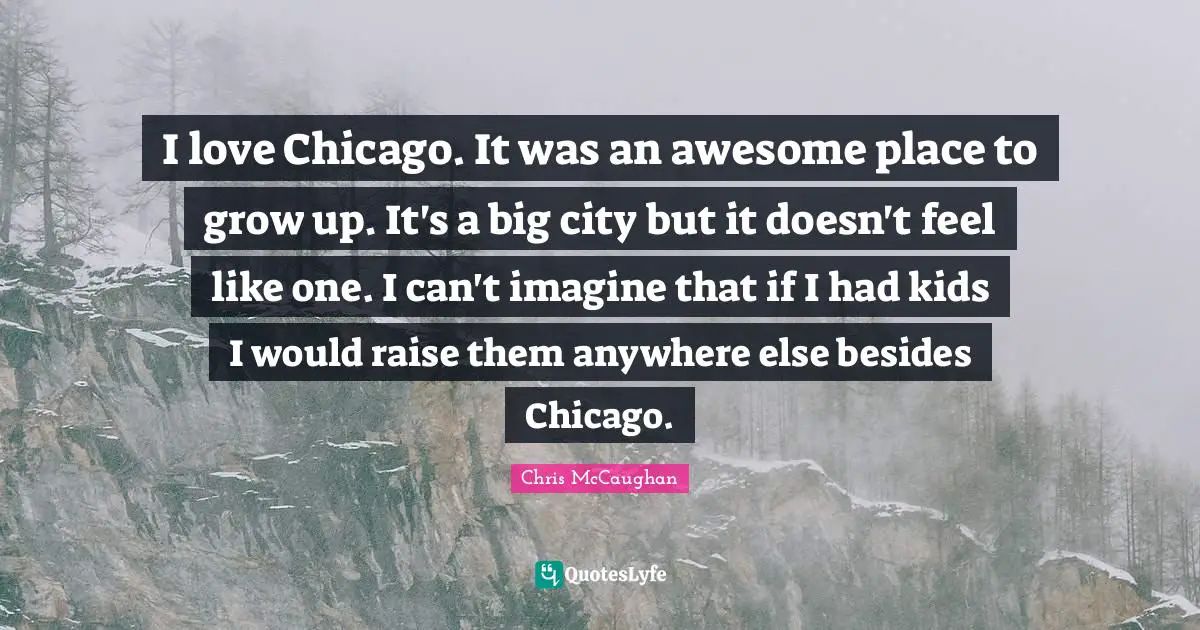 I love Chicago. It was an awesome place to grow up. It's a big city but it doesn't feel like one. I can't imagine that if I had kids I would raise them anywhere else besides Chicago.