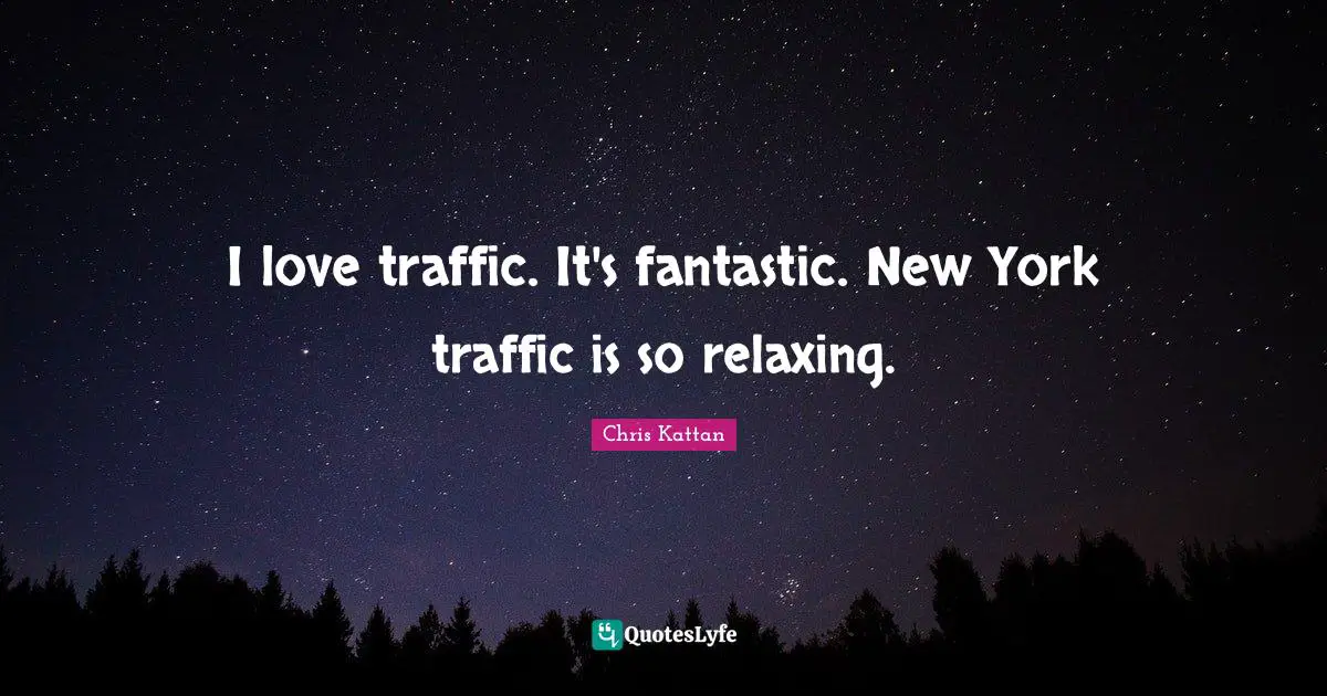 I love traffic. It's fantastic. New York traffic is so relaxing.