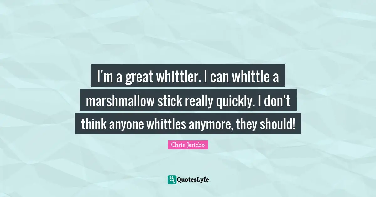 I'm a great whittler. I can whittle a marshmallow stick really quickly. I don't think anyone whittles anymore, they should!