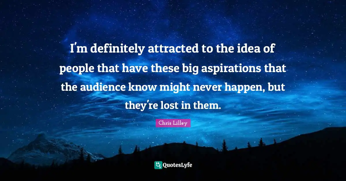 I'm definitely attracted to the idea of people that have these big aspirations that the audience know might never happen, but they're lost in them.