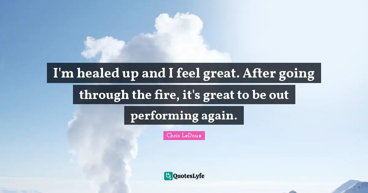 I'm healed up and I feel great. After going through the fire, it's great to be out performing again.