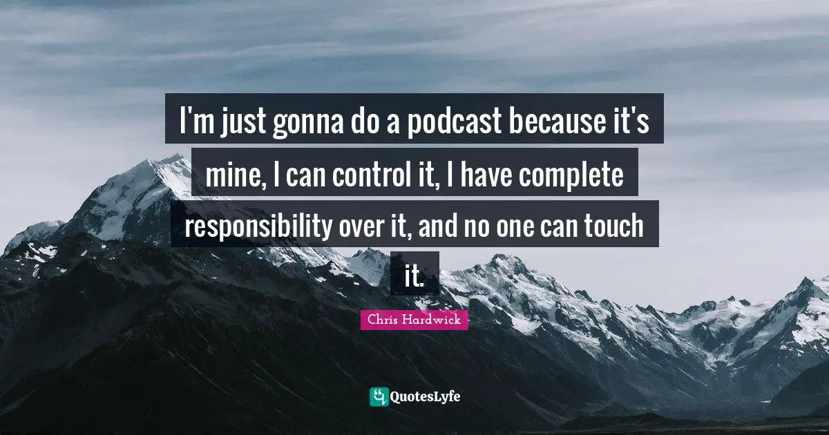 I'm just gonna do a podcast because it's mine, I can control it, I have complete responsibility over it, and no one can touch it.