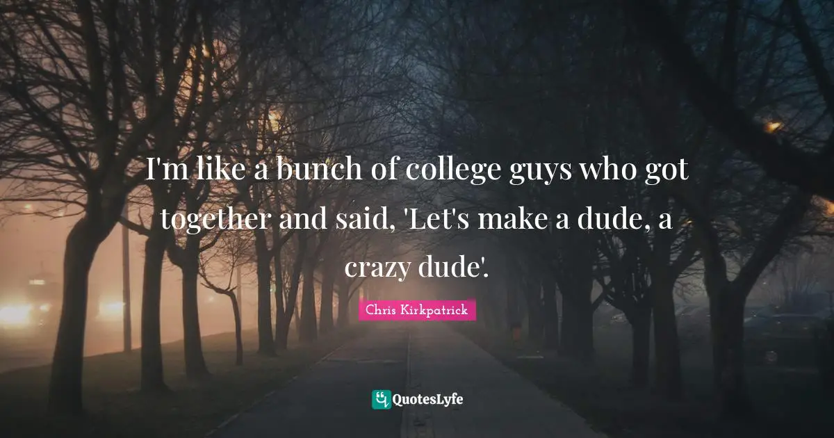 I'm like a bunch of college guys who got together and said, 'Let's make a dude, a crazy dude'.