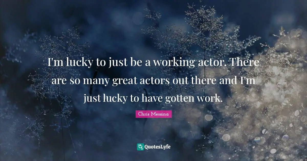 I'm lucky to just be a working actor. There are so many great actors out there and I'm just lucky to have gotten work.
