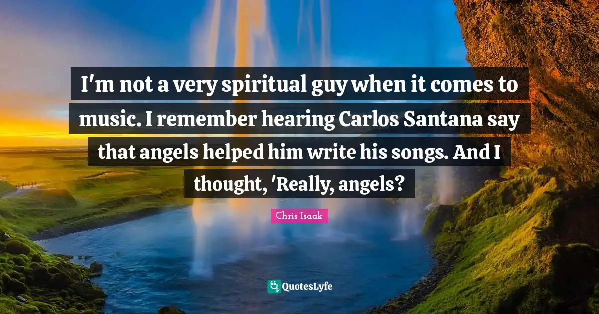 Chris Isaak Quotes: "I'm not a very spiritual guy when it comes to music. I remember hearing Carlos Santana say that angels helped him write his songs. And I thought, 'Really, angels?"