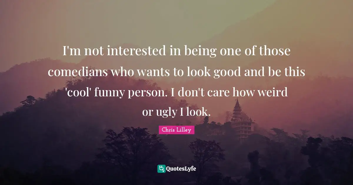 I'm not interested in being one of those comedians who wants to look good and be this 'cool' funny person. I don't care how weird or ugly I look.