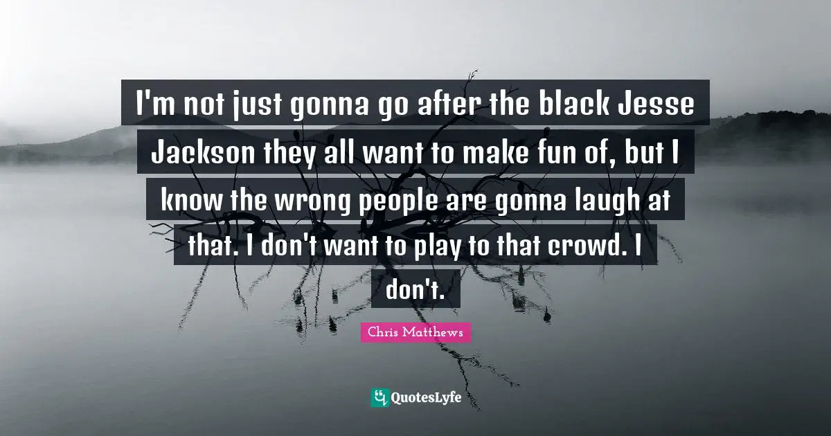 Chris Matthews Quotes: "I'm not just gonna go after the black Jesse Jackson they all want to make fun of, but I know the wrong people are gonna laugh at that. I don't want to play to that crowd. I don't."