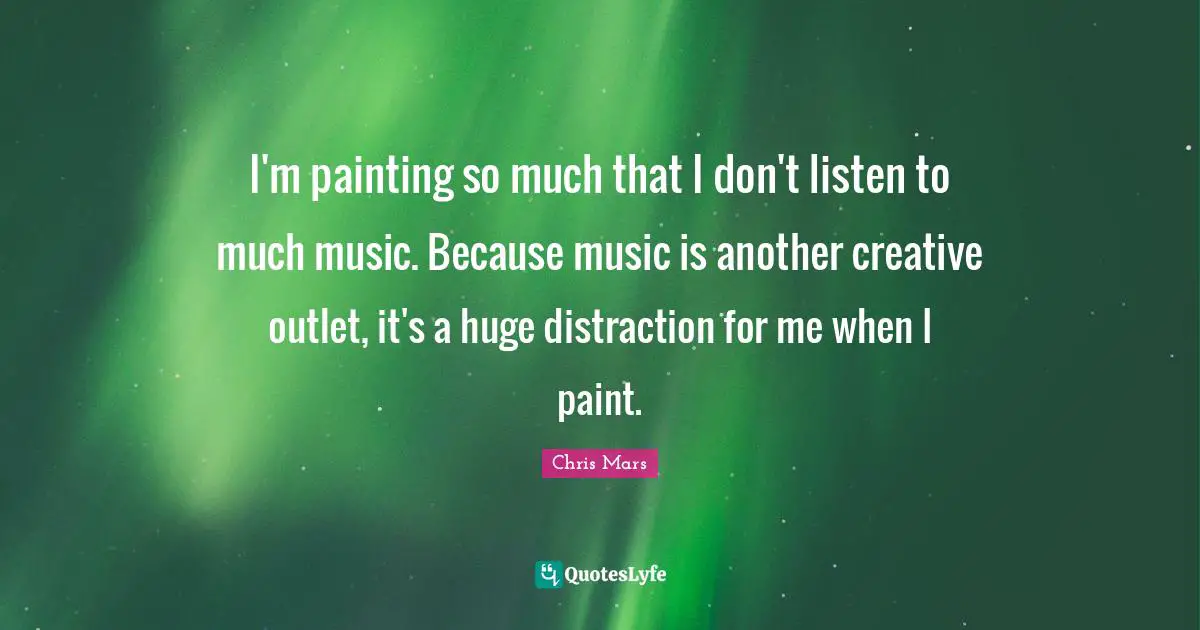 I'm painting so much that I don't listen to much music. Because music is another creative outlet, it's a huge distraction for me when I paint.