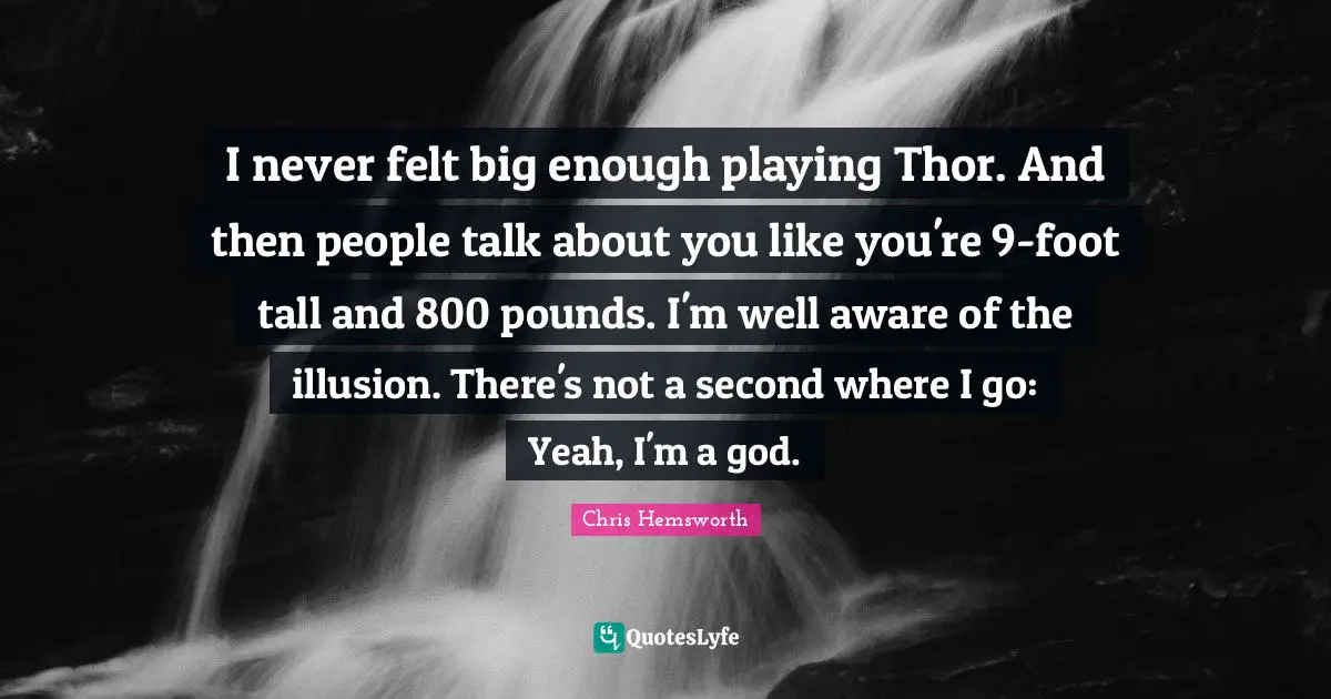 I never felt big enough playing Thor. And then people talk about you like you're 9-foot tall and 800 pounds. I'm well aware of the illusion. There's not a second where I go: Yeah, I'm a god.