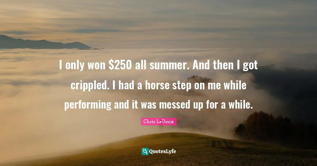 I only won $250 all summer. And then I got crippled. I had a horse step on me while performing and it was messed up for a while.