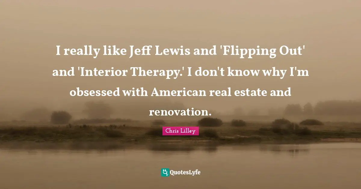 I really like Jeff Lewis and 'Flipping Out' and 'Interior Therapy.' I don't know why I'm obsessed with American real estate and renovation.