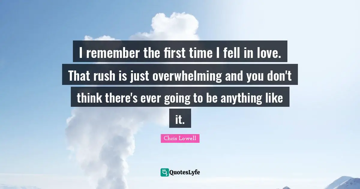I remember the first time I fell in love. That rush is just overwhelming and you don't think there's ever going to be anything like it.