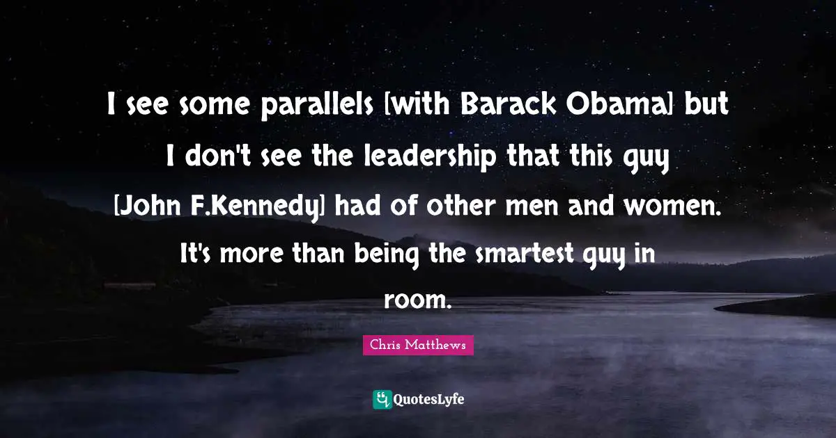 I see some parallels [with Barack Obama] but I don't see the leadership that this guy [John F.Kennedy] had of other men and women. It's more than being the smartest guy in room.
